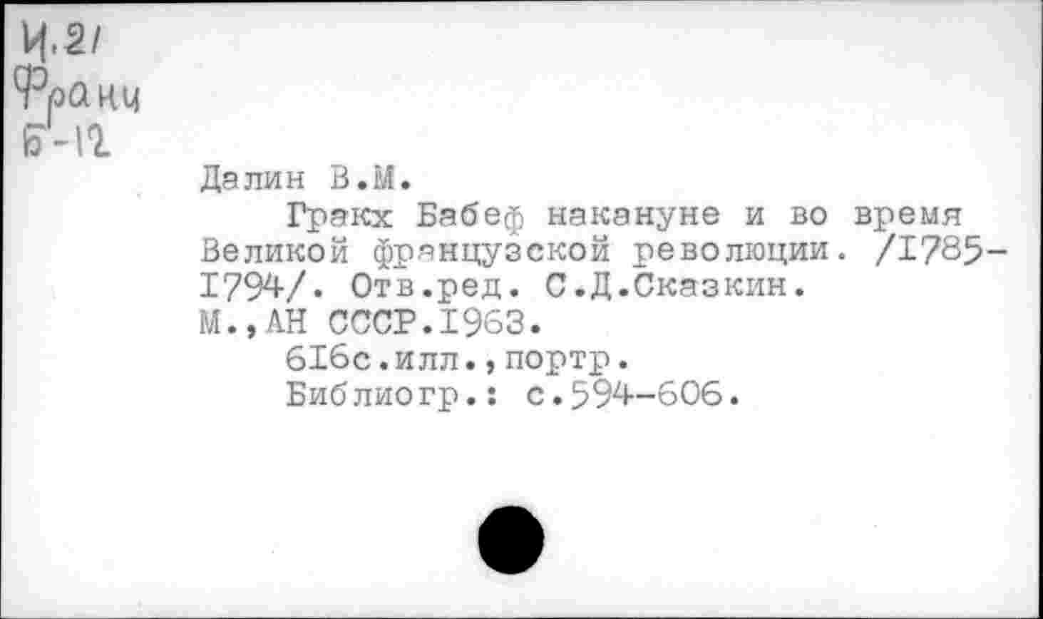 ﻿Ц.2/
9эранц
Бчг
Далин В.М.
Гракх Бабеф накануне и во время Великой французской революции. /1?85-1794/. Отв.ред. С.Д.Сказкин.
М.,АН СССР.1963.
616с.ИЛЛ.,портр.
Библиогр.: с.594-606.